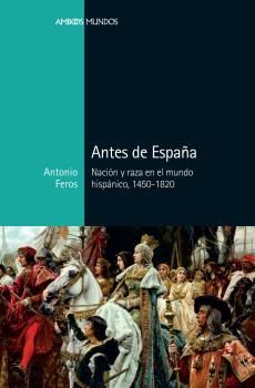 ANTES DE ESPAÑA. NACIÓN Y RAZA EN EL MUNDO HISPÁNICO, 1450-1820