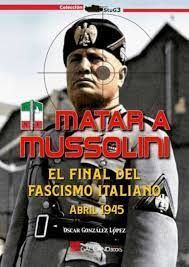 MATAR A MUSSOLINI. EL FINAL DEL FASCISMO ITALIANO